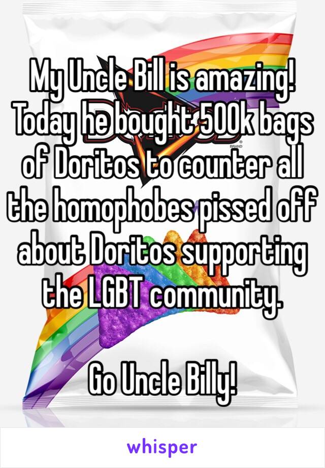 My Uncle Bill is amazing! Today he bought 500k bags of Doritos to counter all the homophobes pissed off about Doritos supporting the LGBT community. 

Go Uncle Billy! 