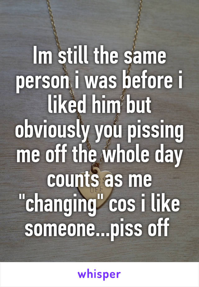 Im still the same person i was before i liked him but obviously you pissing me off the whole day counts as me "changing" cos i like someone...piss off 