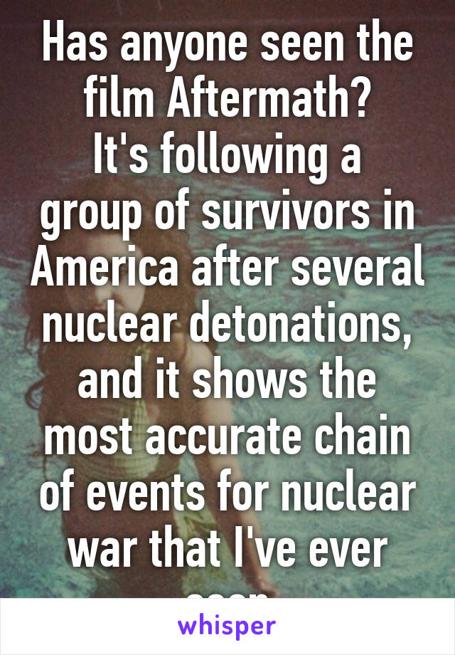 Has anyone seen the film Aftermath?
It's following a group of survivors in America after several nuclear detonations, and it shows the most accurate chain of events for nuclear war that I've ever seen