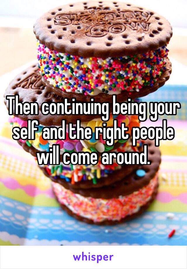 Then continuing being your self and the right people will come around.