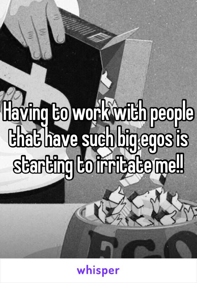 Having to work with people that have such big egos is starting to irritate me!! 