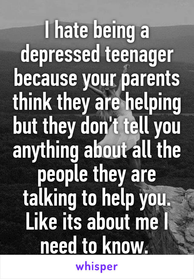 I hate being a depressed teenager because your parents think they are helping but they don't tell you anything about all the people they are talking to help you. Like its about me I need to know. 