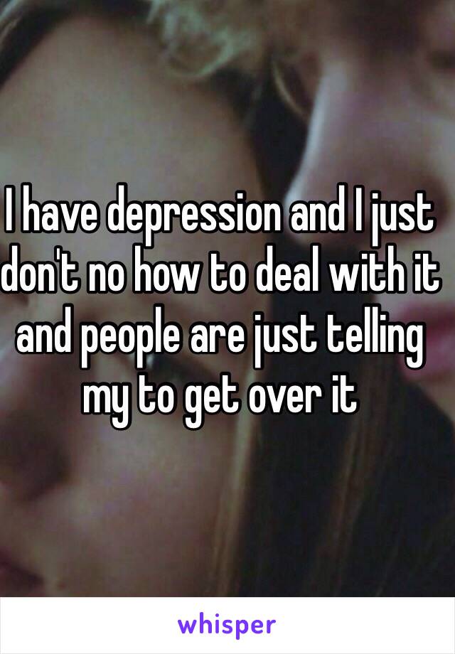 I have depression and I just don't no how to deal with it and people are just telling my to get over it 