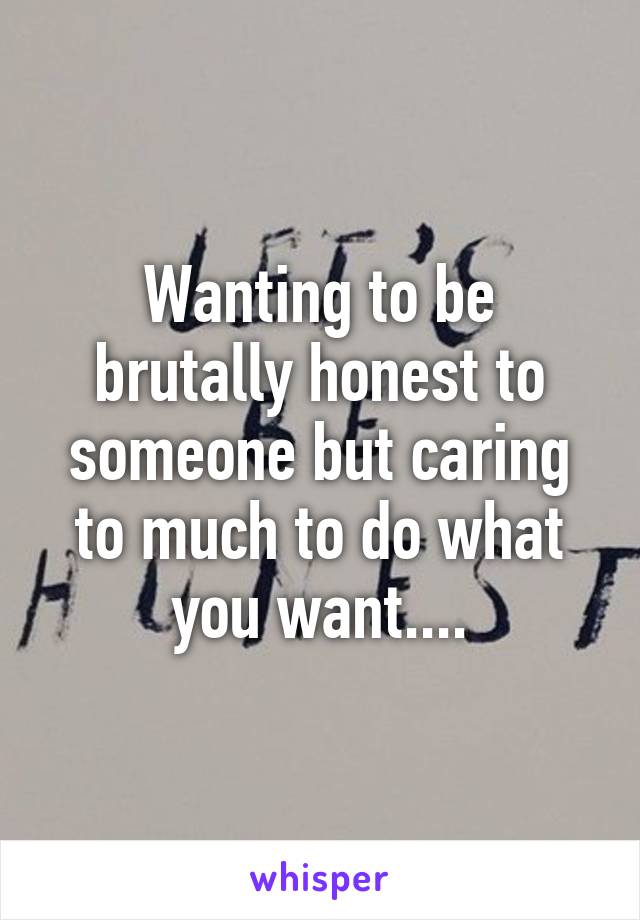 Wanting to be brutally honest to someone but caring to much to do what you want....