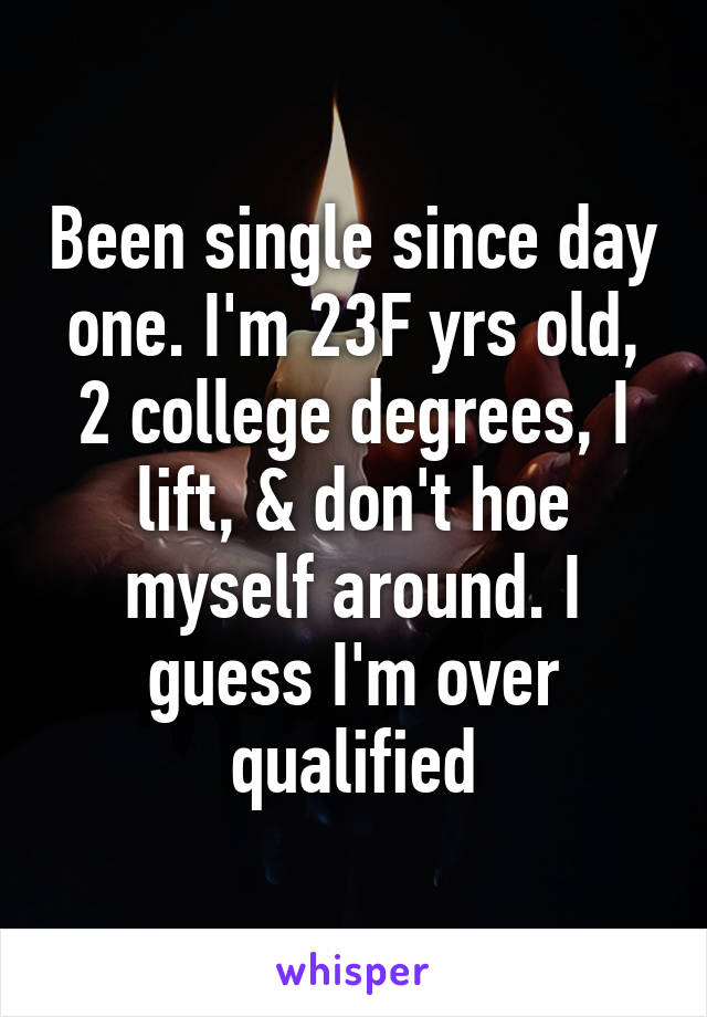 Been single since day one. I'm 23F yrs old, 2 college degrees, I lift, & don't hoe myself around. I guess I'm over qualified