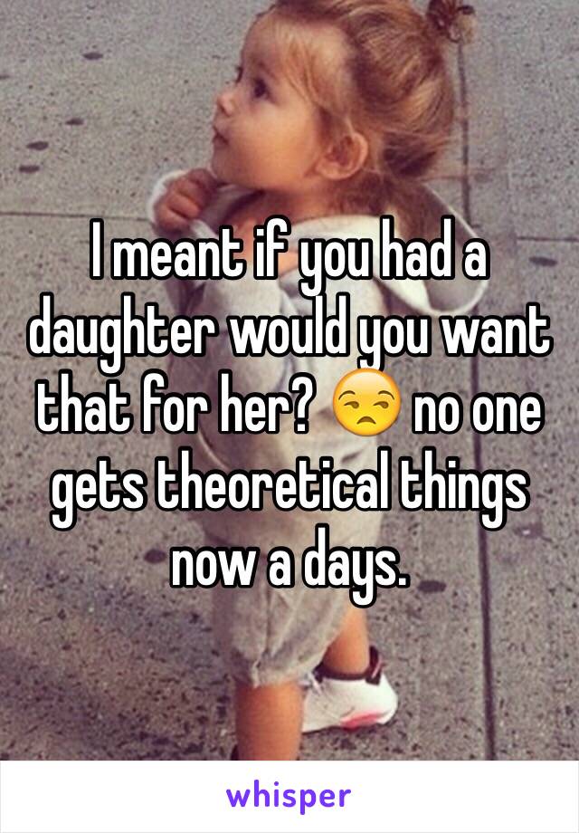 I meant if you had a daughter would you want that for her? 😒 no one gets theoretical things now a days. 