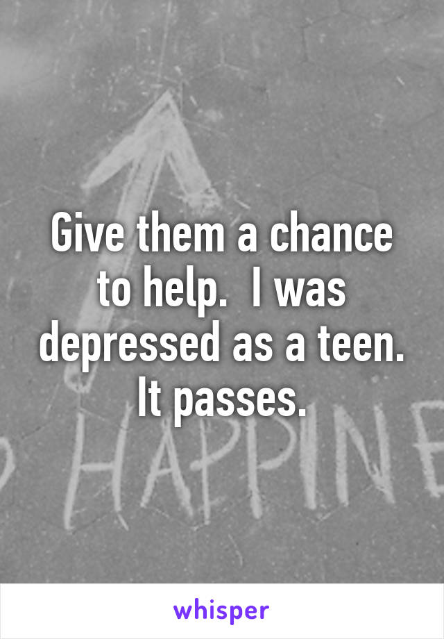 Give them a chance to help.  I was depressed as a teen. It passes.