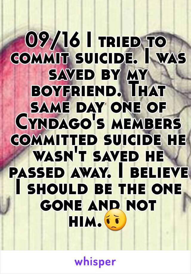 09/16 I tried to commit suicide. I was saved by my boyfriend. That same day one of Cyndago's members committed suicide he wasn't saved he passed away. I believe I should be the one gone and not him.😔