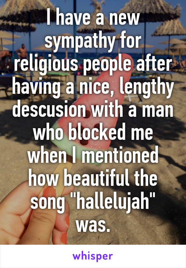 I have a new sympathy for religious people after having a nice, lengthy descusion with a man who blocked me when I mentioned how beautiful the song "hallelujah" was.
