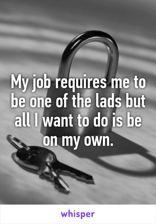 My job requires me to be one of the lads but all I want to do is be on my own.