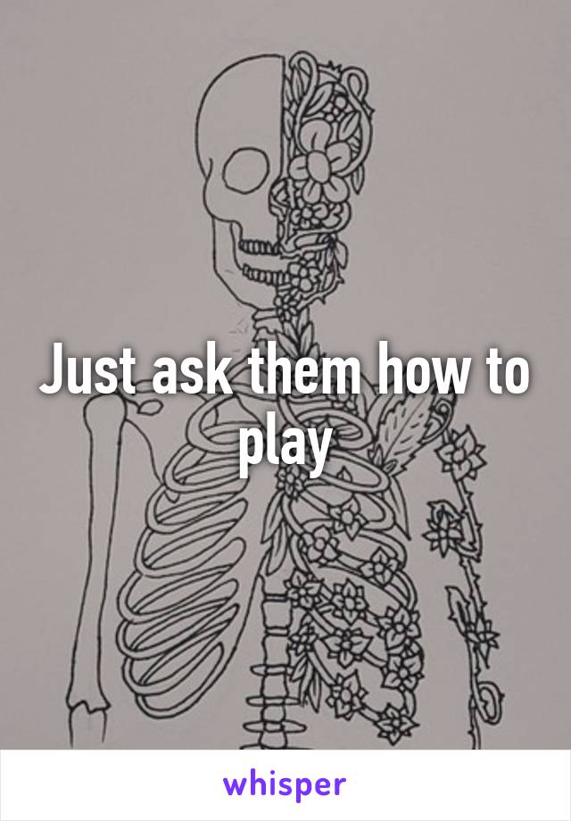 Just ask them how to play