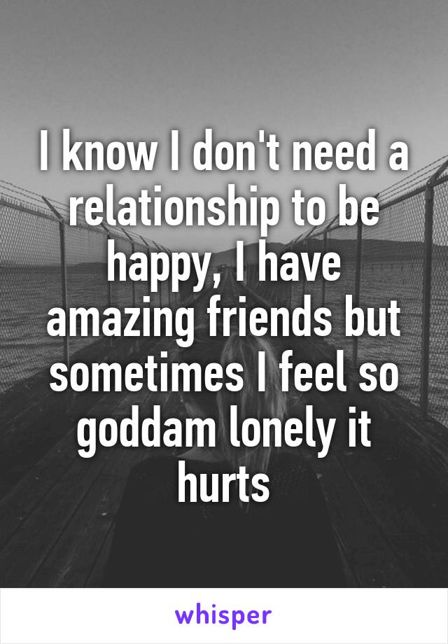 I know I don't need a relationship to be happy, I have amazing friends but sometimes I feel so goddam lonely it hurts