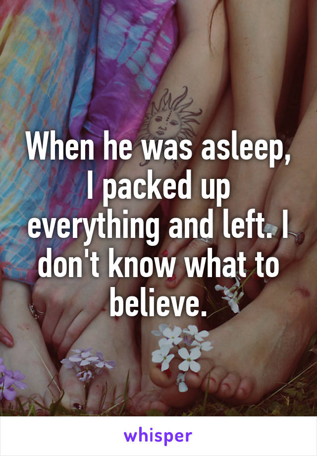 When he was asleep, I packed up everything and left. I don't know what to believe.