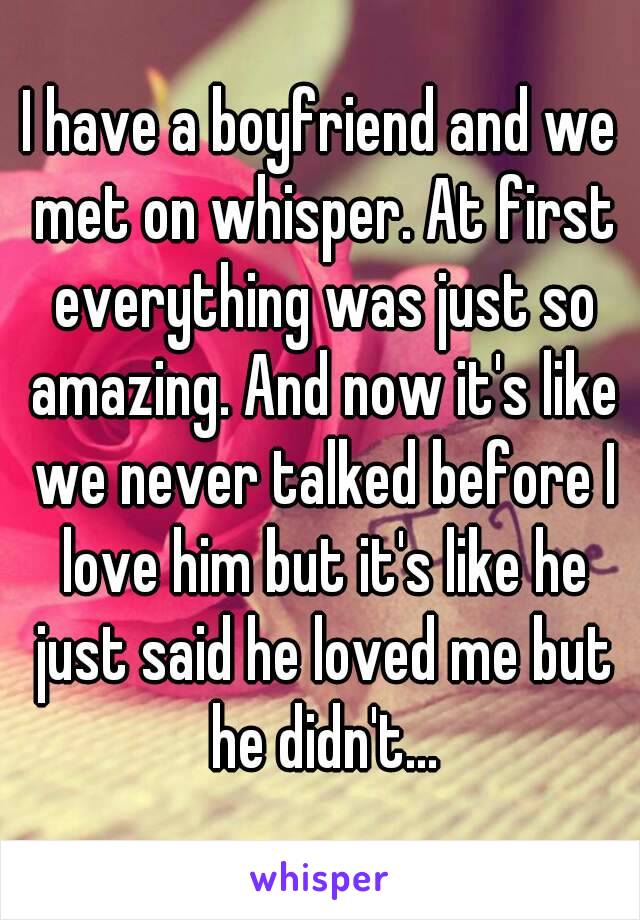 I have a boyfriend and we met on whisper. At first everything was just so amazing. And now it's like we never talked before I love him but it's like he just said he loved me but he didn't...