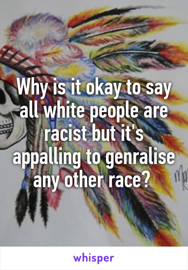 Why is it okay to say all white people are racist but it's appalling to genralise any other race? 