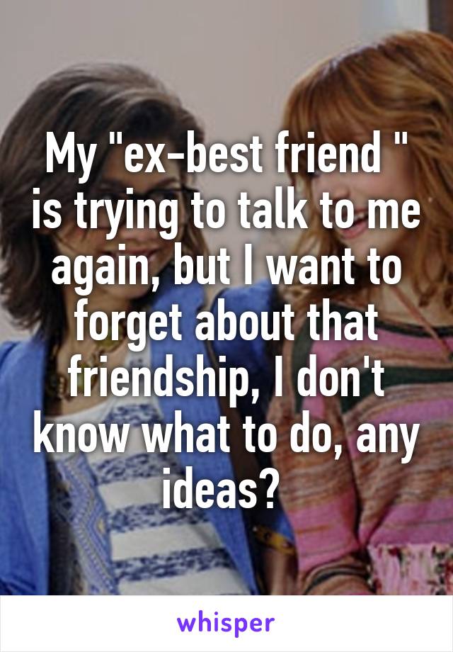 My "ex-best friend " is trying to talk to me again, but I want to forget about that friendship, I don't know what to do, any ideas? 