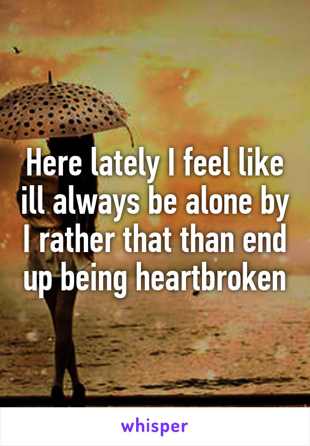 Here lately I feel like ill always be alone by I rather that than end up being heartbroken