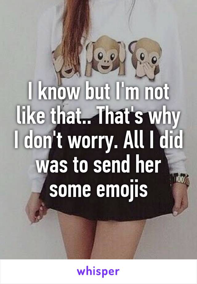 I know but I'm not like that.. That's why I don't worry. All I did was to send her some emojis