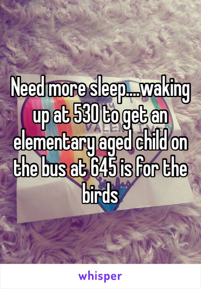 Need more sleep....waking up at 530 to get an elementary aged child on the bus at 645 is for the birds