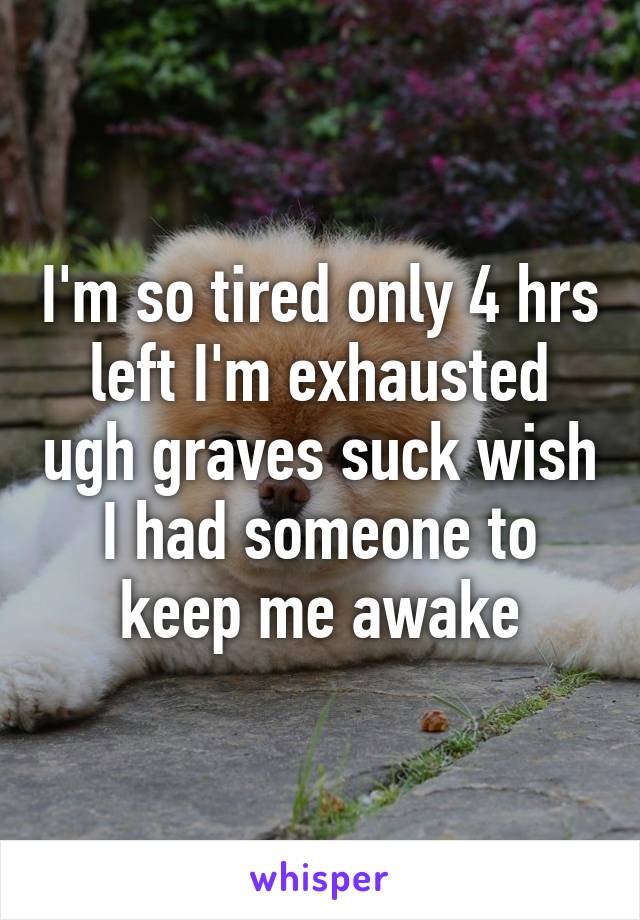 I'm so tired only 4 hrs left I'm exhausted ugh graves suck wish I had someone to keep me awake