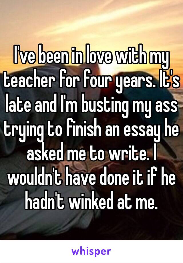 I've been in love with my teacher for four years. It's late and I'm busting my ass trying to finish an essay he asked me to write. I wouldn't have done it if he hadn't winked at me.