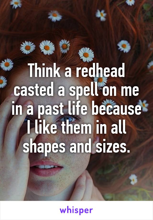 Think a redhead casted a spell on me in a past life because I like them in all shapes and sizes.