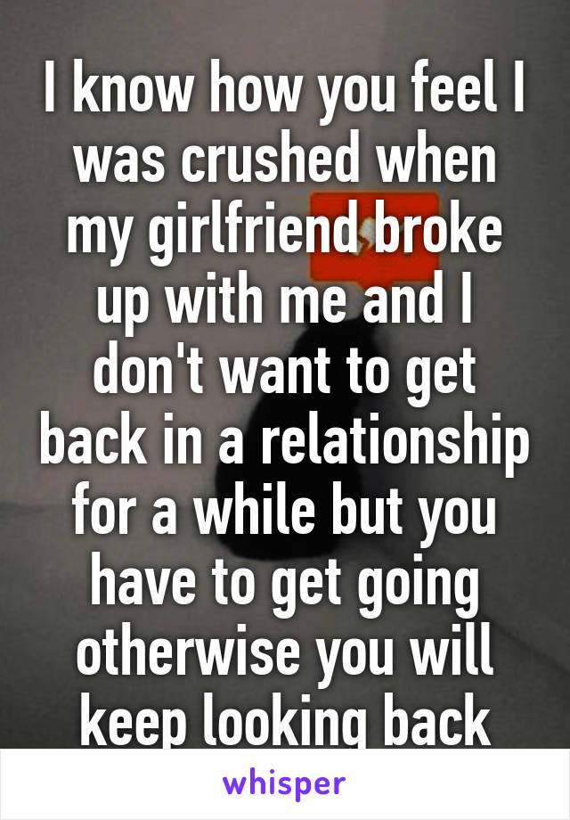 I know how you feel I was crushed when my girlfriend broke up with me and I don't want to get back in a relationship for a while but you have to get going otherwise you will keep looking back