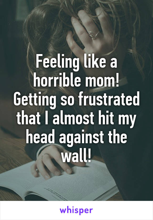 Feeling like a horrible mom! Getting so frustrated that I almost hit my head against the wall!