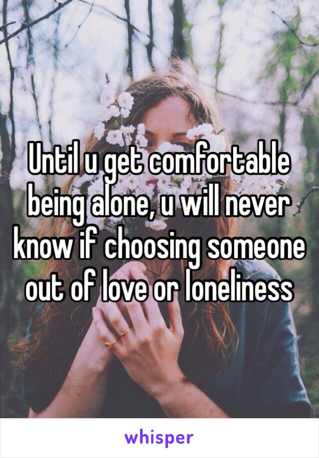 Until u get comfortable being alone, u will never know if choosing someone out of love or loneliness 