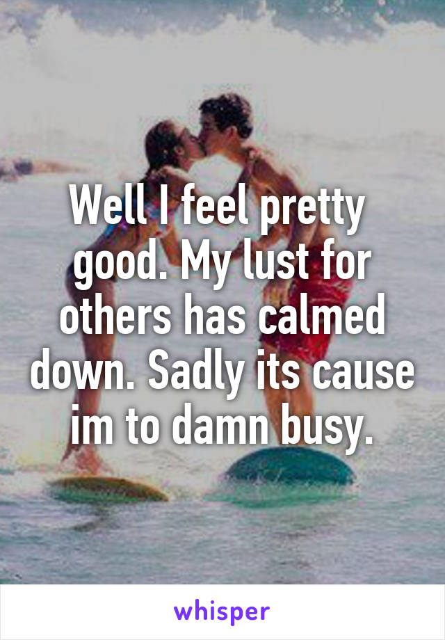 Well I feel pretty  good. My lust for others has calmed down. Sadly its cause im to damn busy.