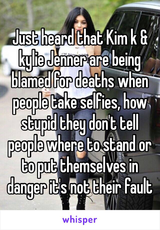 Just heard that Kim k & kylie Jenner are being blamed for deaths when people take selfies, how stupid they don't tell people where to stand or to put themselves in danger it's not their fault