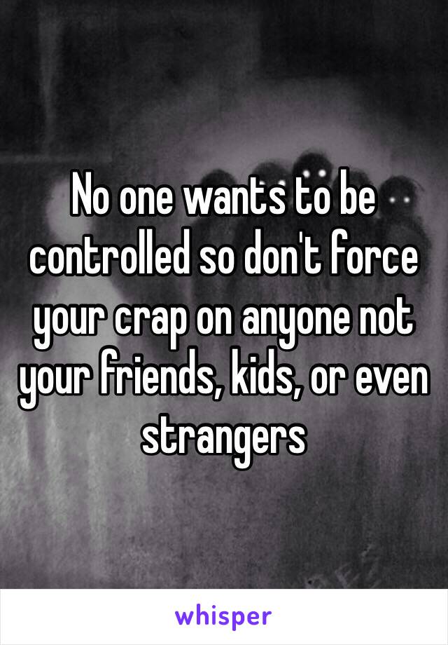 No one wants to be controlled so don't force your crap on anyone not your friends, kids, or even strangers