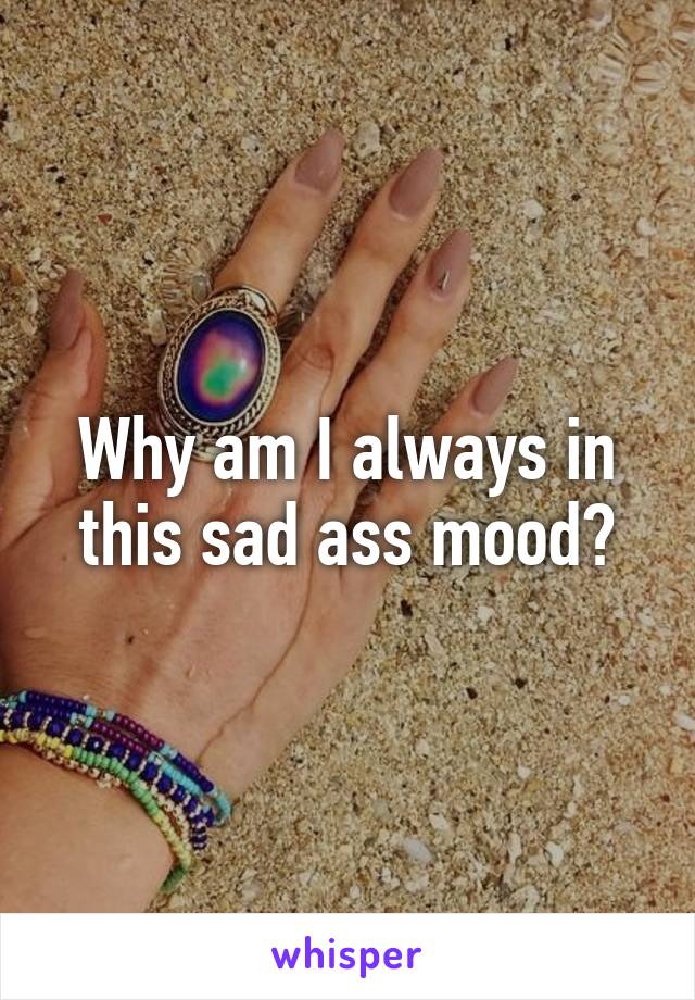 Why am I always in this sad ass mood?