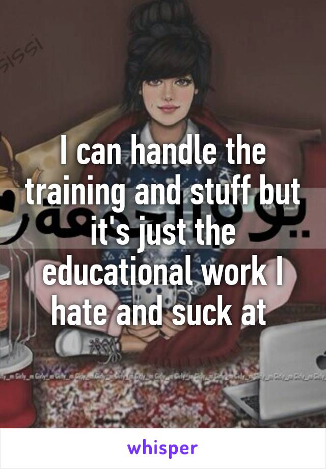 I can handle the training and stuff but it's just the educational work I hate and suck at 