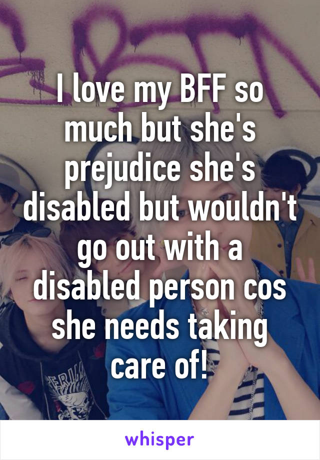 I love my BFF so much but she's prejudice she's disabled but wouldn't go out with a disabled person cos she needs taking care of!