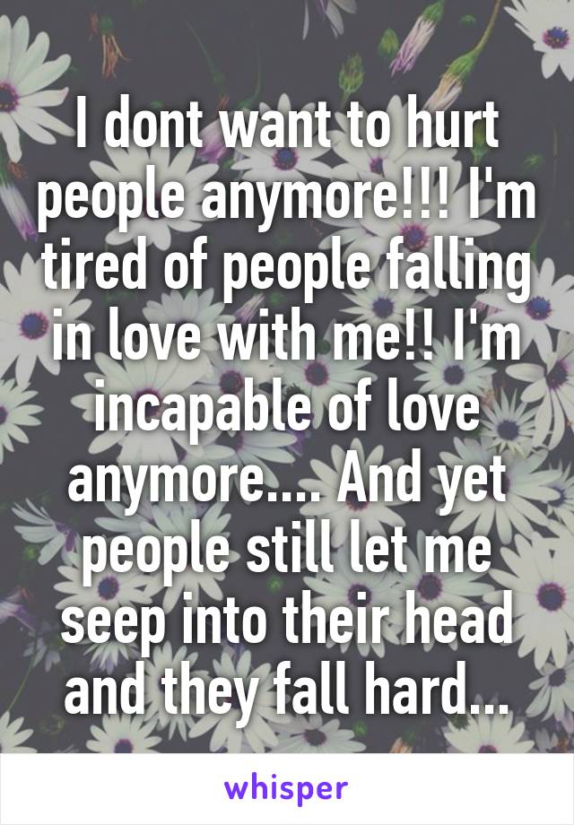 I dont want to hurt people anymore!!! I'm tired of people falling in love with me!! I'm incapable of love anymore.... And yet people still let me seep into their head and they fall hard...