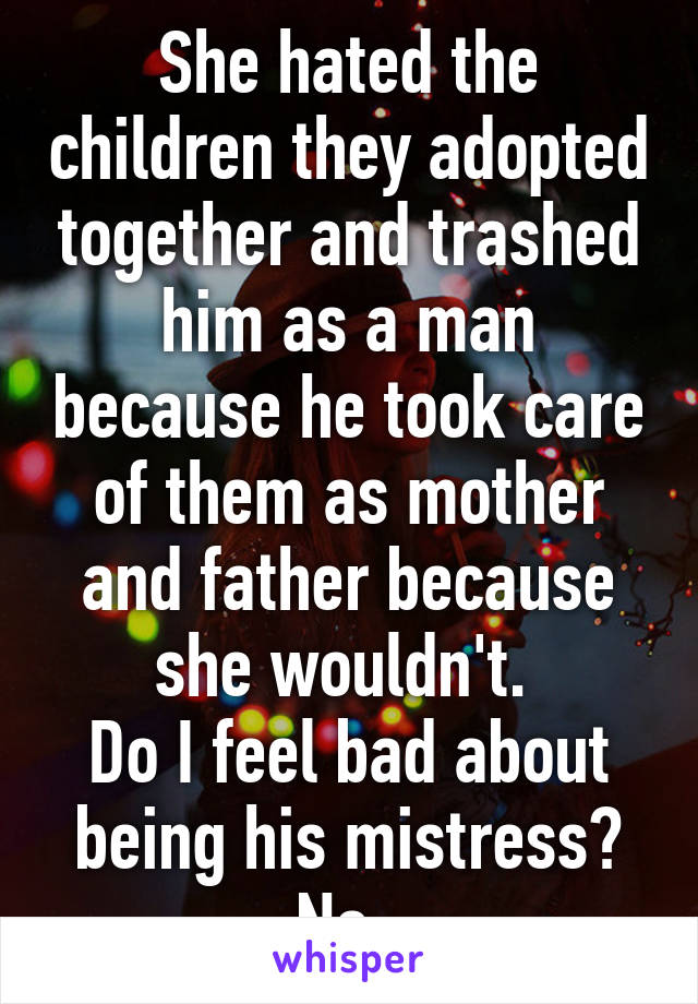 She hated the children they adopted together and trashed him as a man because he took care of them as mother and father because she wouldn't. 
Do I feel bad about being his mistress?
No. 