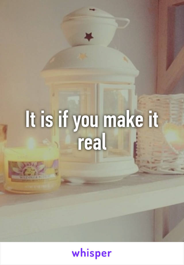 It is if you make it real