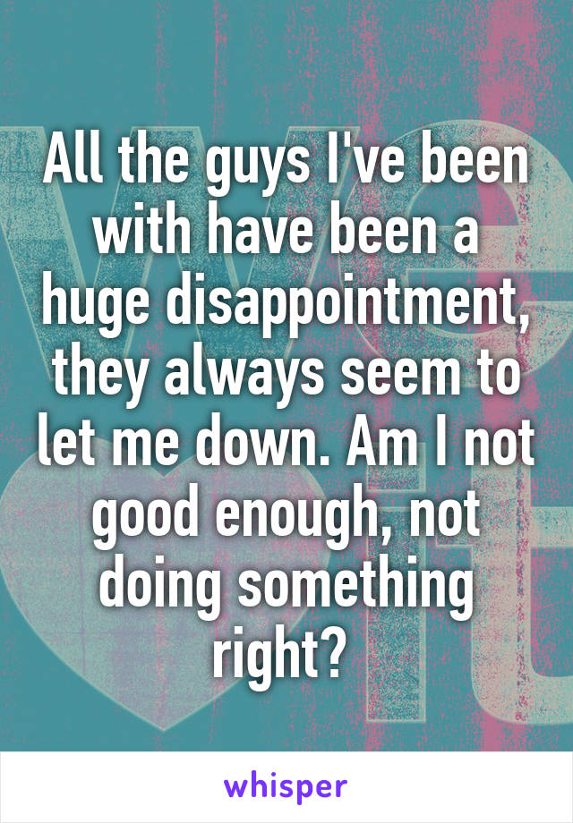 All the guys I've been with have been a huge disappointment, they always seem to let me down. Am I not good enough, not doing something right? 