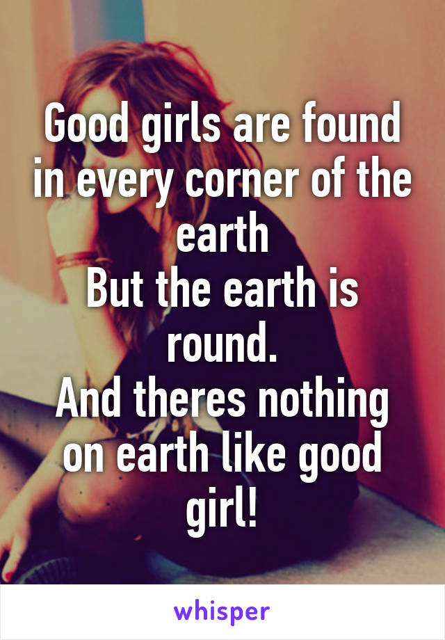 Good girls are found in every corner of the earth
But the earth is round.
And theres nothing on earth like good girl!