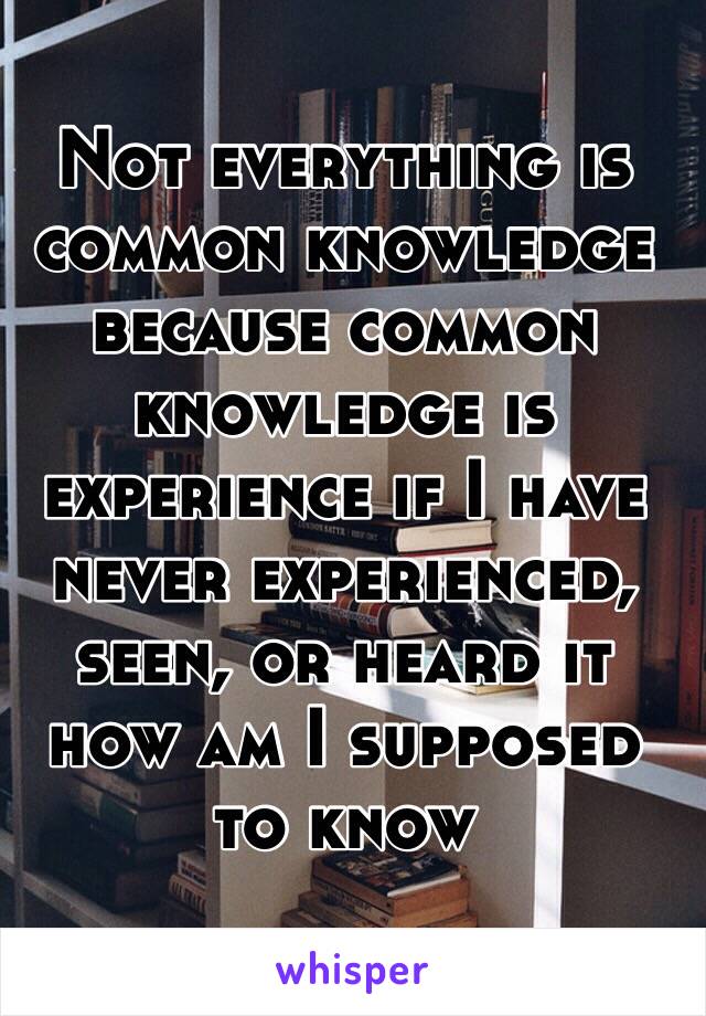 Not everything is common knowledge because common knowledge is experience if I have never experienced, seen, or heard it how am I supposed to know