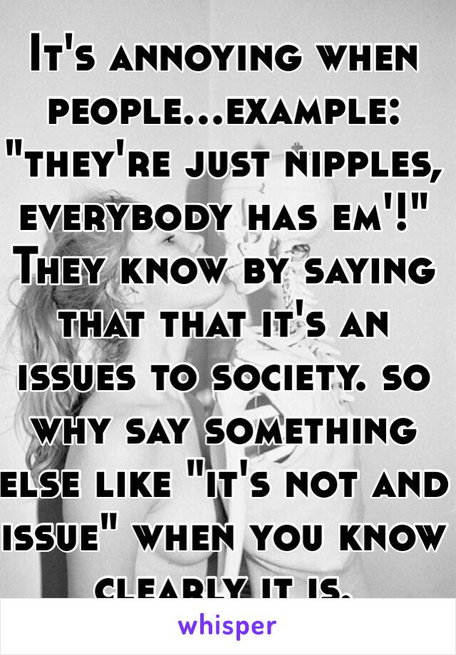 It's annoying when people...example: "they're just nipples, everybody has em'!" They know by saying that that it's an issues to society. so why say something else like "it's not and issue" when you know clearly it is.