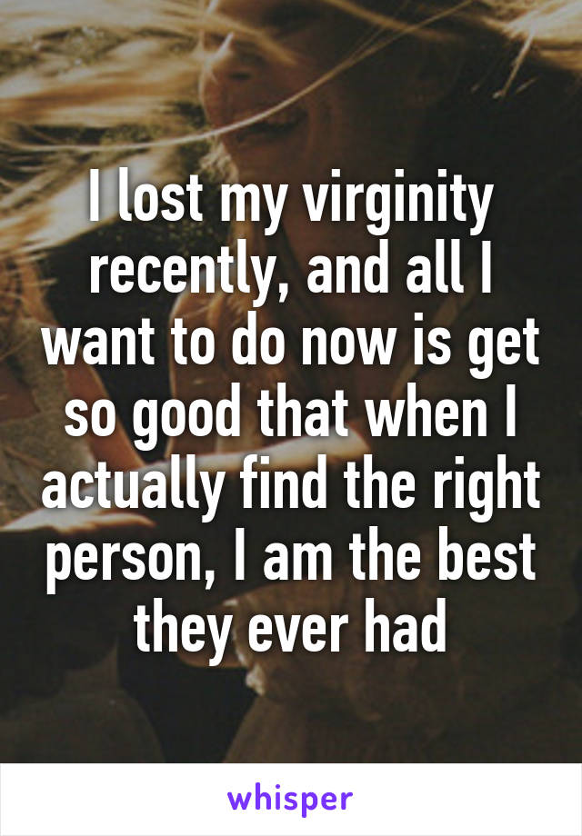 I lost my virginity recently, and all I want to do now is get so good that when I actually find the right person, I am the best they ever had