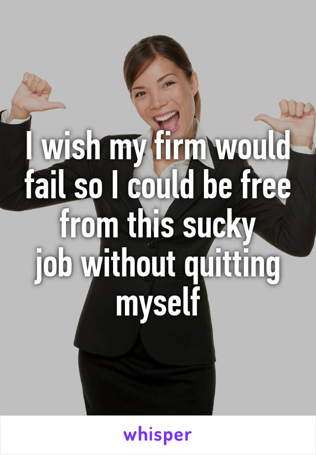 I wish my firm would fail so I could be free from this sucky
job without quitting myself