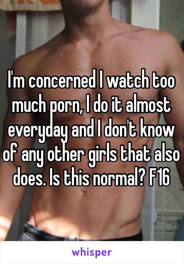 I'm concerned I watch too much porn, I do it almost everyday and I don't know of any other girls that also does. Is this normal? F16