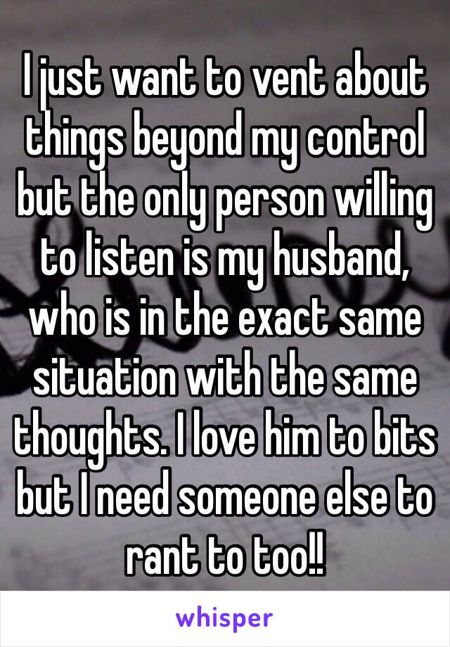 I just want to vent about things beyond my control but the only person willing to listen is my husband, who is in the exact same situation with the same thoughts. I love him to bits but I need someone else to rant to too!!