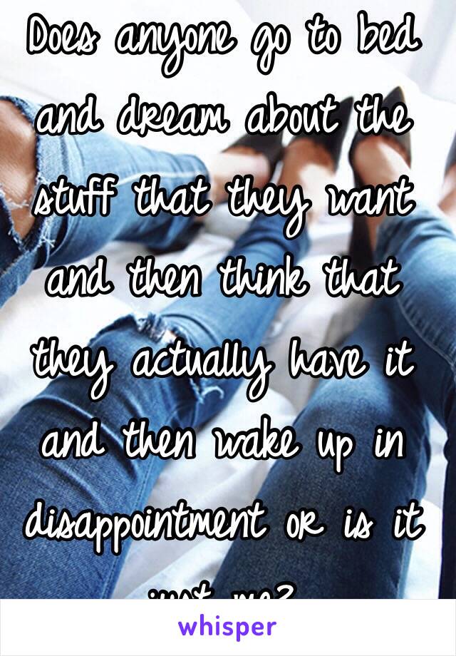 Does anyone go to bed and dream about the stuff that they want and then think that they actually have it and then wake up in disappointment or is it just me? 