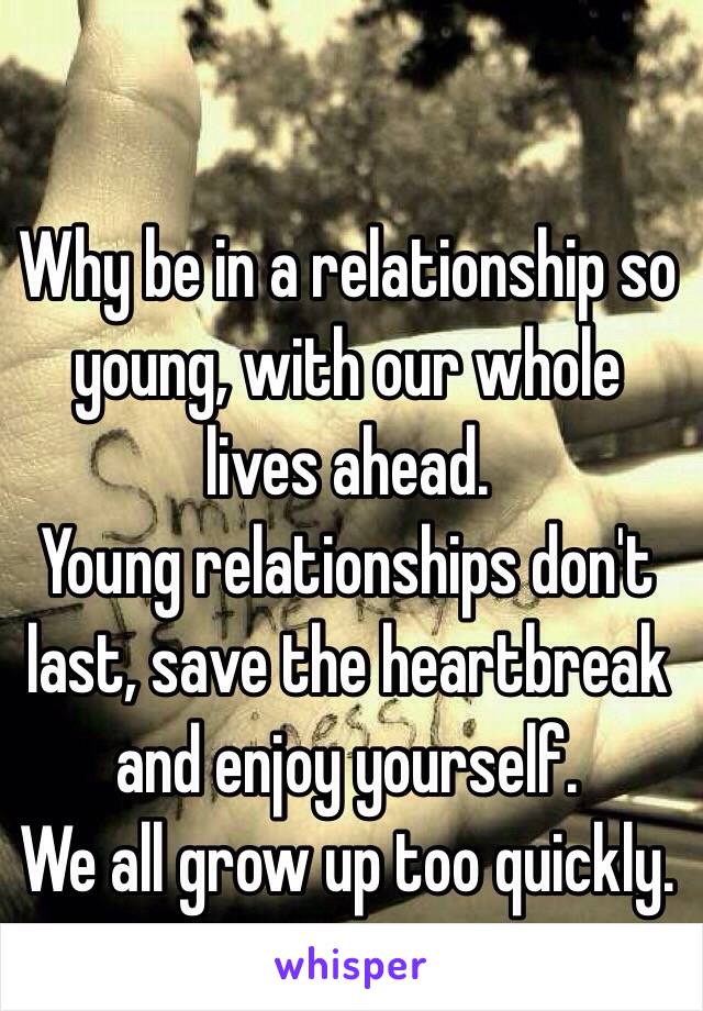 Why be in a relationship so young, with our whole lives ahead. 
Young relationships don't last, save the heartbreak and enjoy yourself.
We all grow up too quickly.