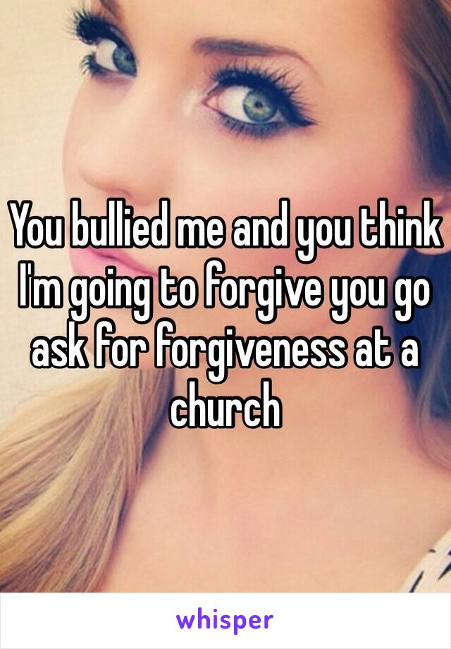 You bullied me and you think I'm going to forgive you go ask for forgiveness at a church