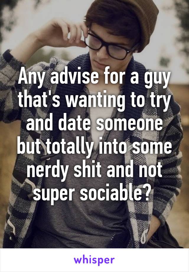 Any advise for a guy that's wanting to try and date someone but totally into some nerdy shit and not super sociable? 